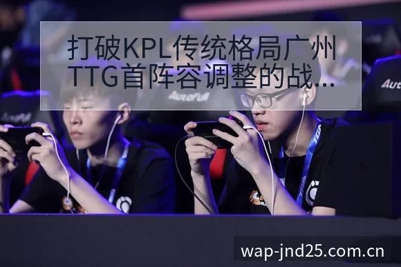 打破KPL传统格局广州TTG首阵容调整的战术价值深度分析 - 加拿大28玩法