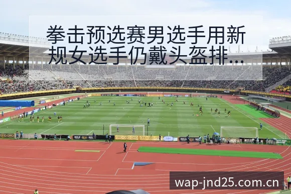 拳击预选赛男选手用新规女选手仍戴头盔排名变化与后续走势签 - 加拿大28玩法